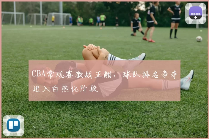 CBA常规赛激战正酣,球队排名争夺进入白热化阶段