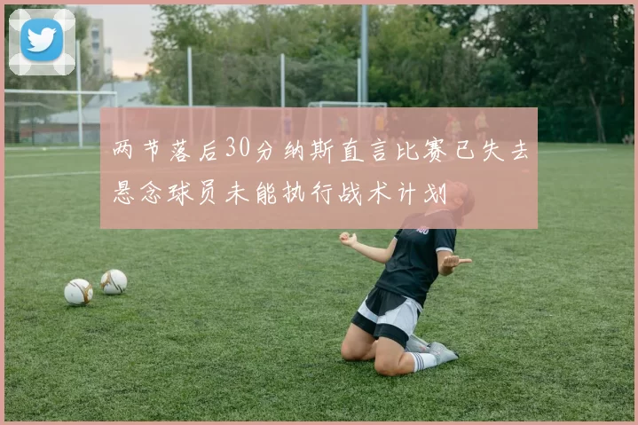 两节落后30分纳斯直言比赛已失去悬念球员未能执行战术计划