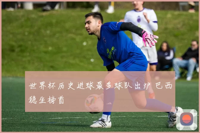 世界杯历史进球最多球队出炉 巴西稳坐榜首