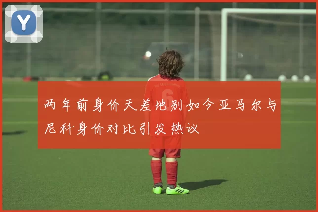 两年前身价天差地别如今亚马尔与尼科身价对比引发热议