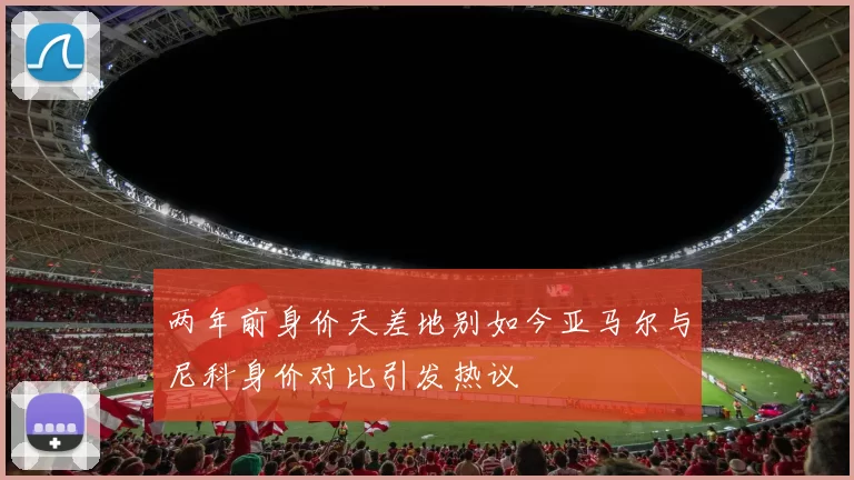 两年前身价天差地别如今亚马尔与尼科身价对比引发热议