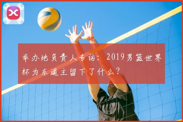举办地负责人专访：2019男篮世界杯为东道主留下了什么？