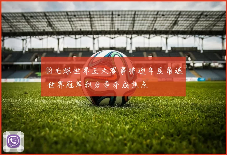 羽毛球世界五大赛事将迎年度角逐 世界冠军积分争夺成焦点