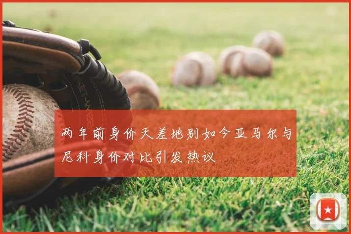 两年前身价天差地别如今亚马尔与尼科身价对比引发热议