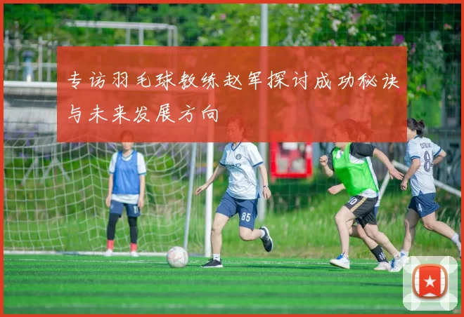 专访羽毛球教练赵军探讨成功秘诀与未来发展方向