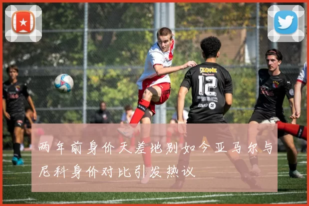 两年前身价天差地别如今亚马尔与尼科身价对比引发热议
