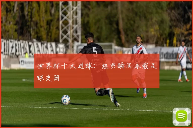 世界杯十大进球:经典瞬间永载足球史册