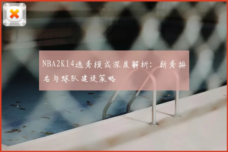 NBA2K14选秀模式深度解析：新秀排名与球队建设策略