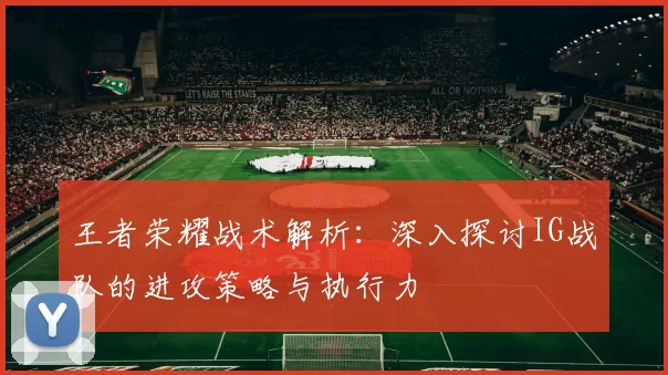 王者荣耀战术解析:深入探讨IG战队的进攻策略与执行力