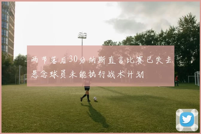 两节落后30分纳斯直言比赛已失去悬念球员未能执行战术计划