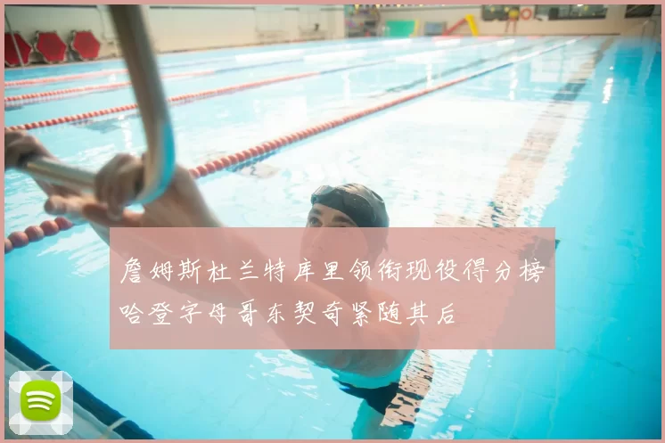 詹姆斯杜兰特库里领衔现役得分榜哈登字母哥东契奇紧随其后