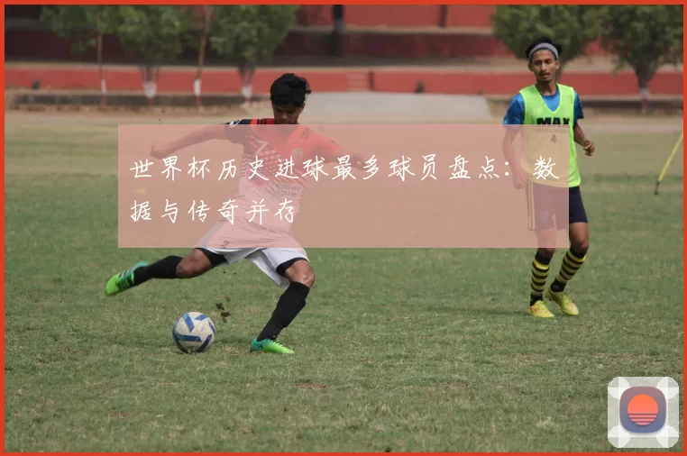 世界杯历史进球最多球员盘点：数据与传奇并存