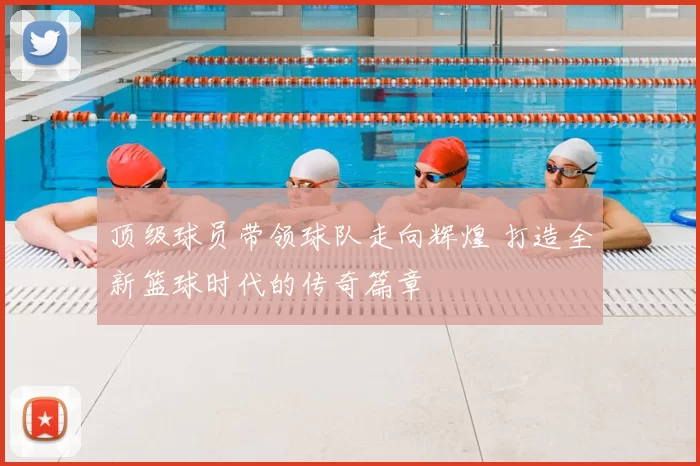 顶级球员带领球队走向辉煌 打造全新篮球时代的传奇篇章