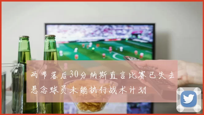 两节落后30分纳斯直言比赛已失去悬念球员未能执行战术计划