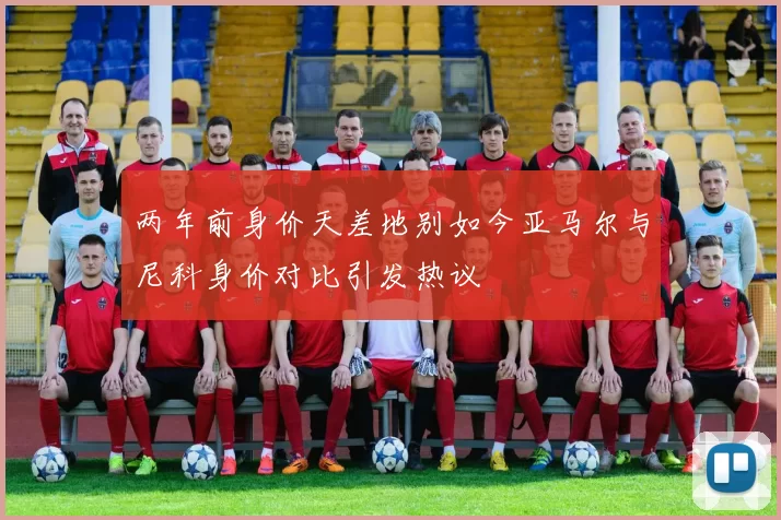 两年前身价天差地别如今亚马尔与尼科身价对比引发热议