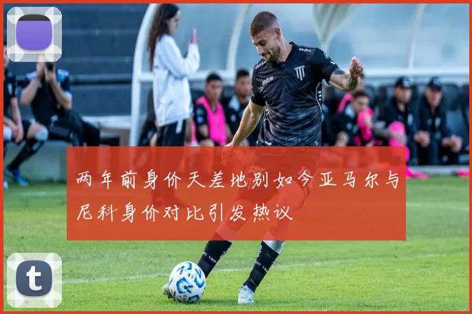 两年前身价天差地别如今亚马尔与尼科身价对比引发热议