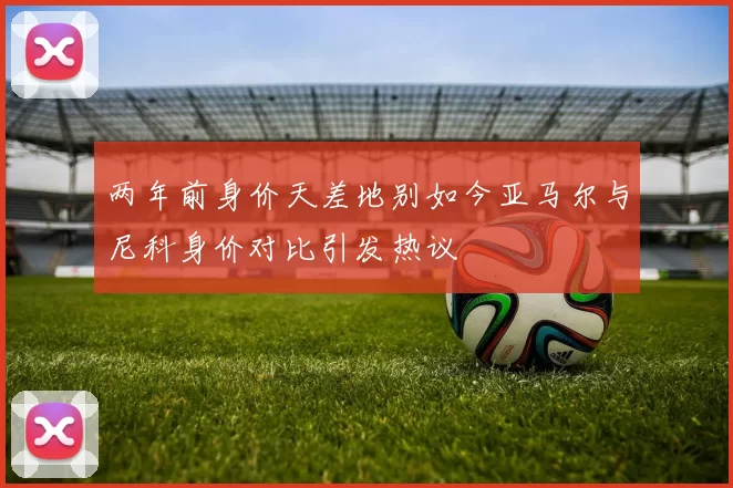 两年前身价天差地别如今亚马尔与尼科身价对比引发热议