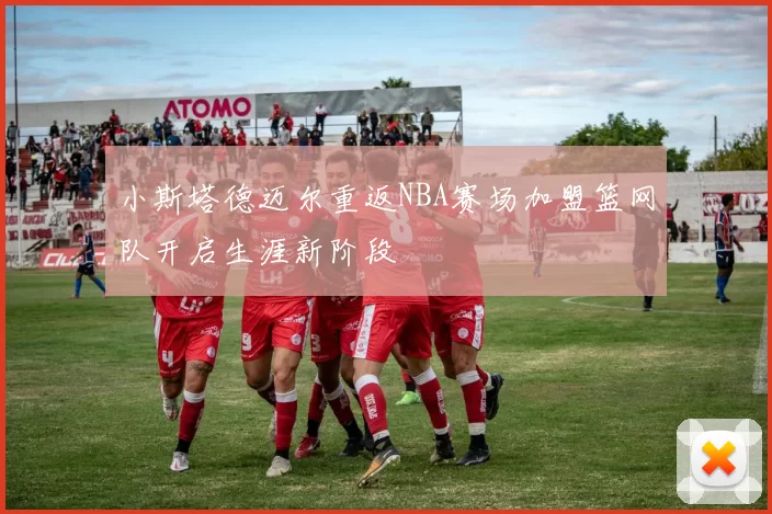 小斯塔德迈尔重返NBA赛场加盟篮网队开启生涯新阶段