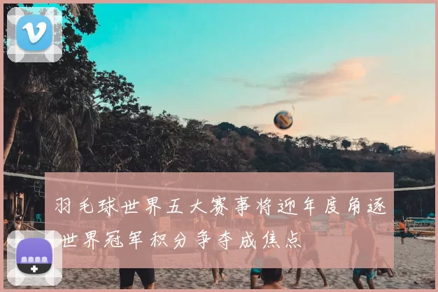 羽毛球世界五大赛事将迎年度角逐 世界冠军积分争夺成焦点