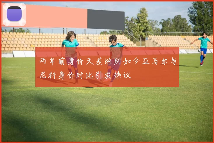 两年前身价天差地别如今亚马尔与尼科身价对比引发热议