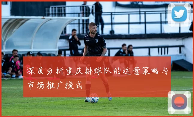 深度分析重庆排球队的运营策略与市场推广模式