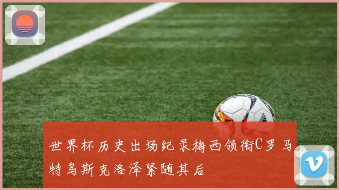 世界杯历史出场纪录梅西领衔C罗马特乌斯克洛泽紧随其后