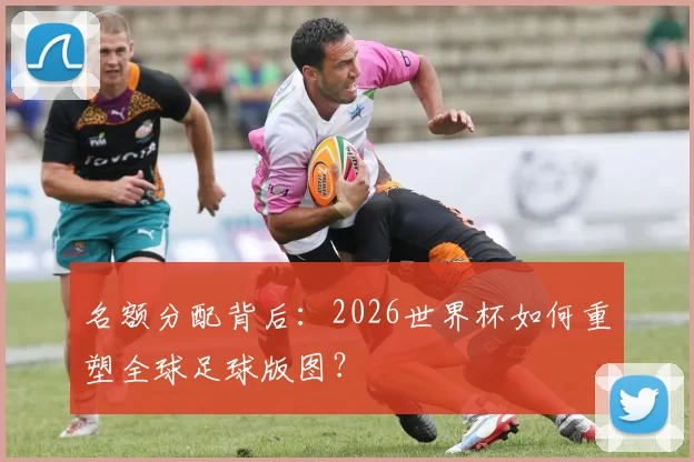 名额分配背后：2026世界杯如何重塑全球足球版图？