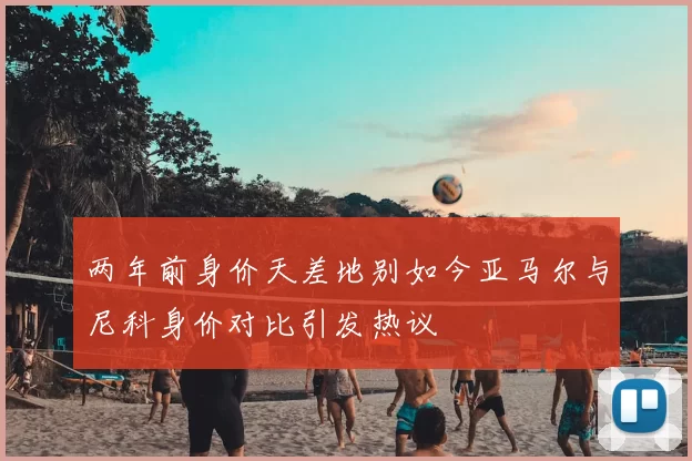 两年前身价天差地别如今亚马尔与尼科身价对比引发热议