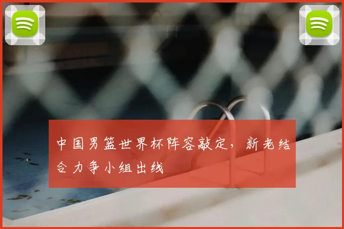 中国男篮世界杯阵容敲定,新老结合力争小组出线