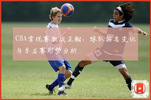 CBA常规赛激战正酣，球队排名变化与季后赛形势分析