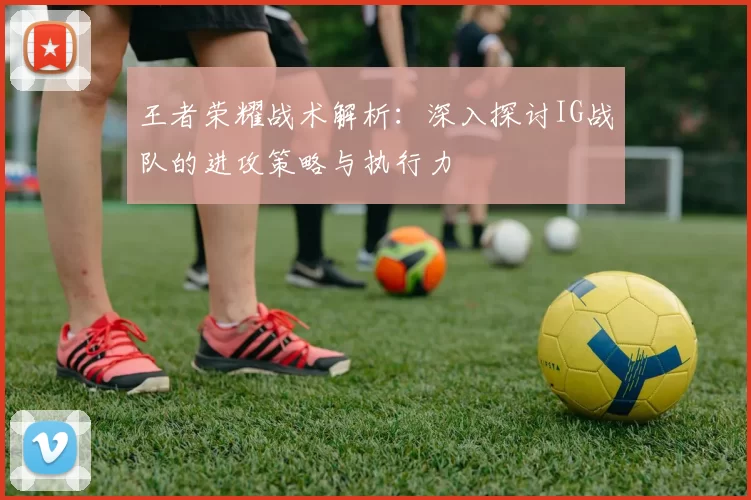 王者荣耀战术解析:深入探讨IG战队的进攻策略与执行力