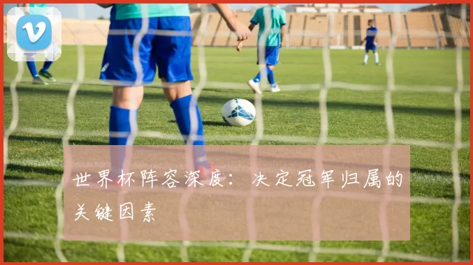 世界杯阵容深度：决定冠军归属的关键因素