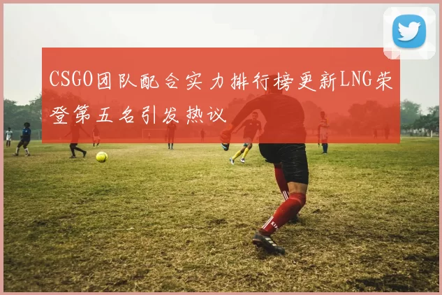 CSGO团队配合实力排行榜更新LNG荣登第五名引发热议