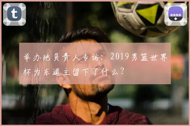 举办地负责人专访：2019男篮世界杯为东道主留下了什么？