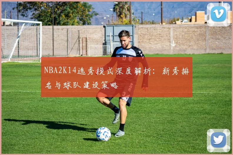 NBA2K14选秀模式深度解析：新秀排名与球队建设策略