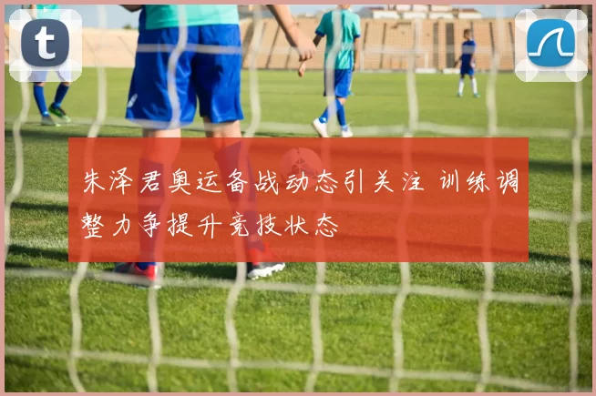 朱泽君奥运备战动态引关注 训练调整力争提升竞技状态