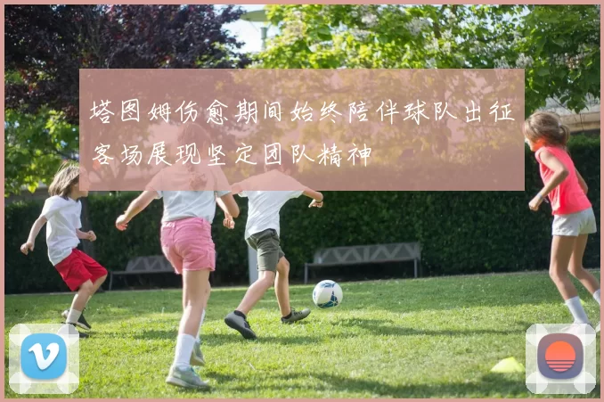 塔图姆伤愈期间始终陪伴球队出征客场展现坚定团队精神