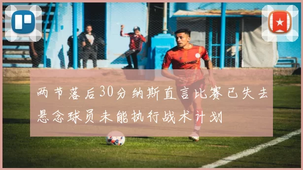 两节落后30分纳斯直言比赛已失去悬念球员未能执行战术计划