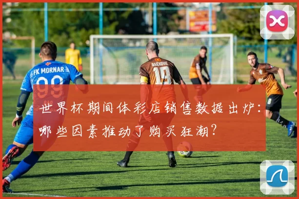 世界杯期间体彩店销售数据出炉:哪些因素推动了购买狂潮?