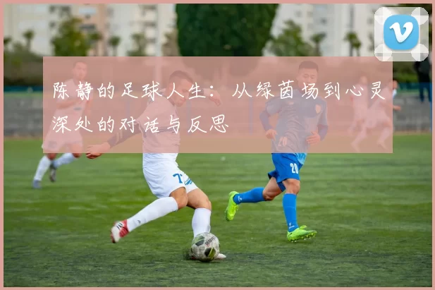 陈静的足球人生：从绿茵场到心灵深处的对话与反思