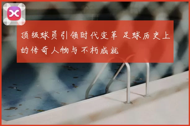 顶级球员引领时代变革 足球历史上的传奇人物与不朽成就