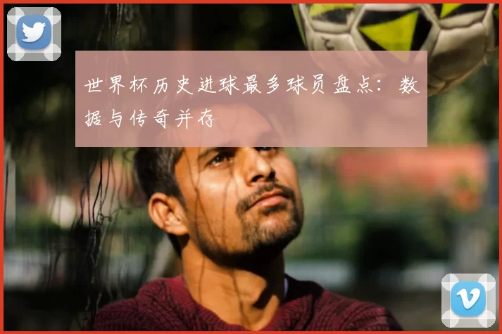 世界杯历史进球最多球员盘点：数据与传奇并存