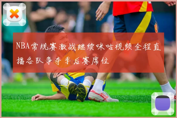 NBA常规赛激战继续咪咕视频全程直播各队争夺季后赛席位