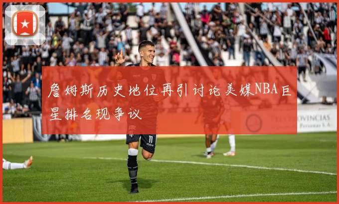 詹姆斯历史地位再引讨论美媒NBA巨星排名现争议