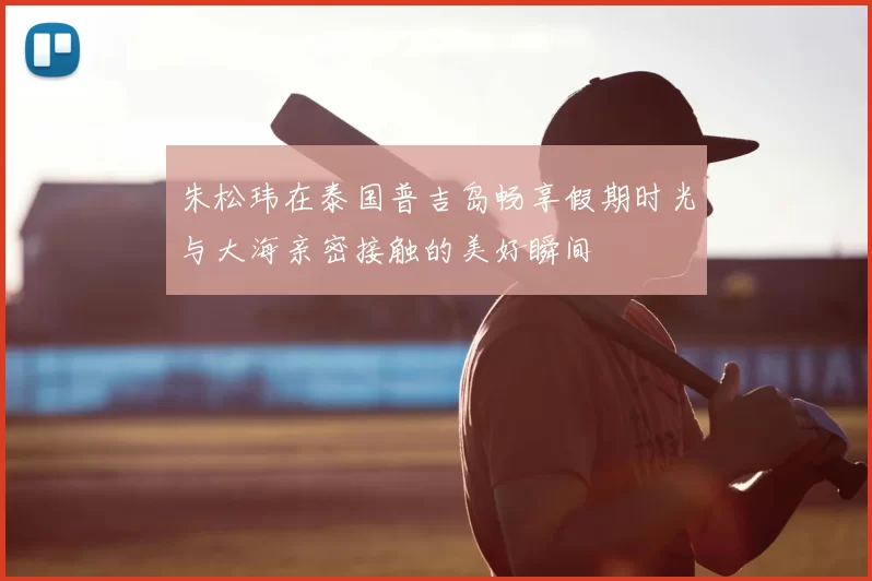朱松玮在泰国普吉岛畅享假期时光与大海亲密接触的美好瞬间